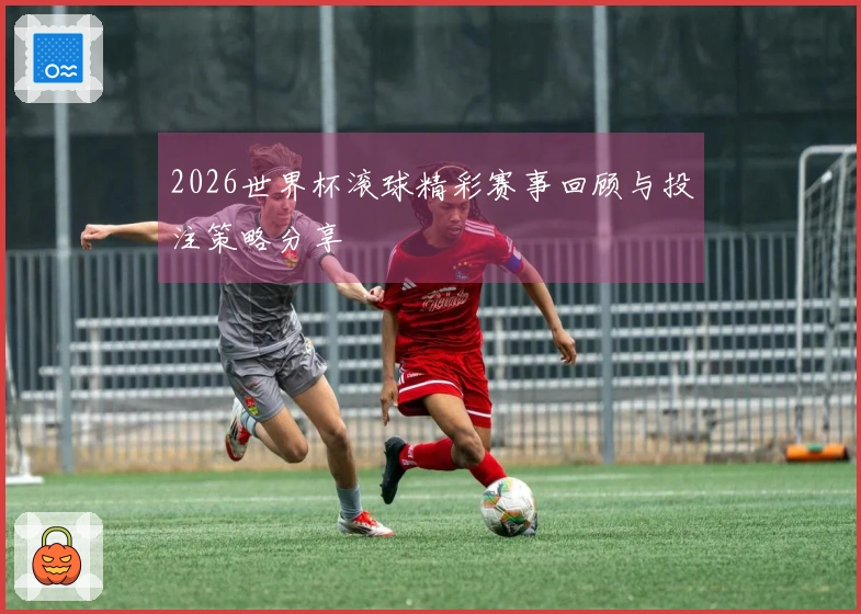 2026世界杯滚球精彩赛事回顾与投注策略分享