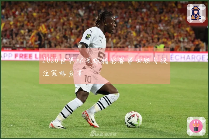 2026世界杯滚球精彩赛事回顾与投注策略分享